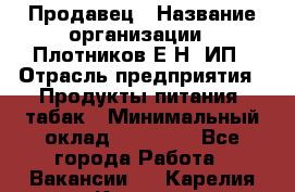 Продавец › Название организации ­ Плотников Е.Н, ИП › Отрасль предприятия ­ Продукты питания, табак › Минимальный оклад ­ 17 000 - Все города Работа » Вакансии   . Карелия респ.,Костомукша г.